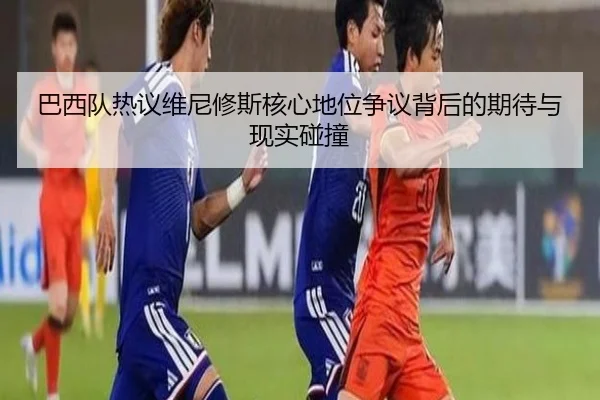 巴西队热议维尼修斯核心地位争议背后的期待与现实碰撞