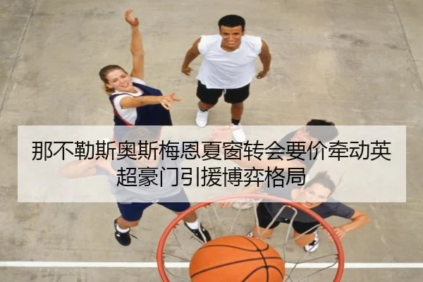 那不勒斯奥斯梅恩夏窗转会要价牵动英超豪门引援博弈格局