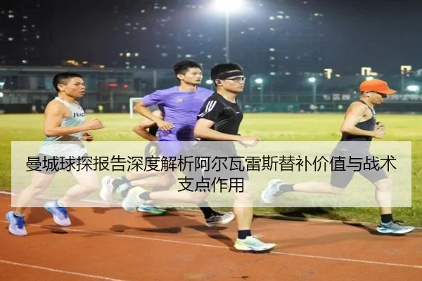 曼城球探报告深度解析阿尔瓦雷斯替补价值与战术支点作用