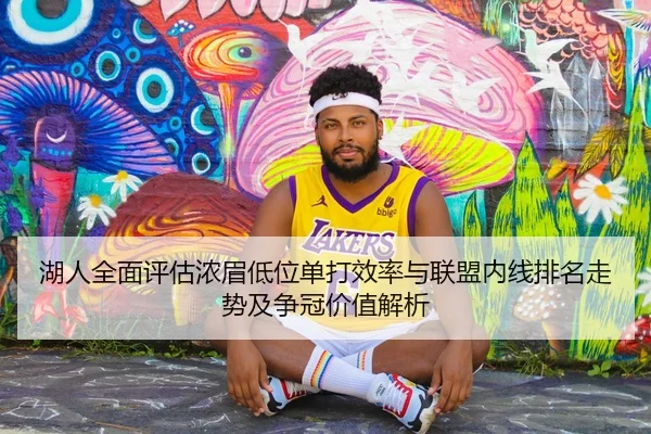 湖人全面评估浓眉低位单打效率与联盟内线排名走势及争冠价值解析