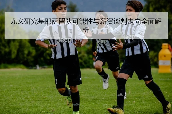 尤文研究基耶萨留队可能性与薪资谈判走向全面解析